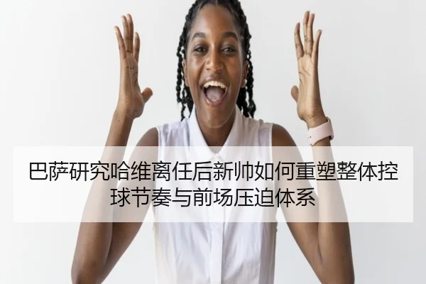 巴萨研究哈维离任后新帅如何重塑整体控球节奏与前场压迫体系